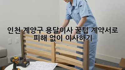 인천 계양구 용달이사 꿀팁: 계약서로 피해 없이 이사하기!